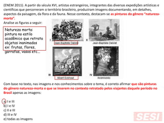(ENEM 2011). A partir do século XVI, artistas estrangeiros, integrantes das diversas expedições artísticas e
científicas que percorreram o território brasileiro, produziram imagens documentando, em detalhes,
aspectos da paisagem, da flora e da fauna. Nesse contexto, destacam-se as pinturas do gênero “natureza-
morta”.
Analise as figuras a seguir:
Com base no texto, nas imagens e nos conhecimentos sobre o tema, é correto afirmar que são pinturas
do gênero natureza-morta e que se inserem no contexto retratado pelos viajantes daquele período no
Brasil apenas as imagens:
a) I e III
b) I e IV
c) II e III
d) III e IV
e) todas as imagens
Natureza morta:
pintura no estilo
acadêmico que retrata
objetos inanimados
ex: frutas, flores,
garrafas, vasos etc...
 