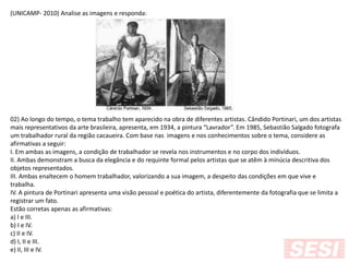 (UNICAMP- 2010) Analise as imagens e responda:
02) Ao longo do tempo, o tema trabalho tem aparecido na obra de diferentes artistas. Cândido Portinari, um dos artistas
mais representativos da arte brasileira, apresenta, em 1934, a pintura “Lavrador”. Em 1985, Sebastião Salgado fotografa
um trabalhador rural da região cacaueira. Com base nas imagens e nos conhecimentos sobre o tema, considere as
afirmativas a seguir:
I. Em ambas as imagens, a condição de trabalhador se revela nos instrumentos e no corpo dos indivíduos.
II. Ambas demonstram a busca da elegância e do requinte formal pelos artistas que se atêm à minúcia descritiva dos
objetos representados.
III. Ambas enaltecem o homem trabalhador, valorizando a sua imagem, a despeito das condições em que vive e
trabalha.
IV. A pintura de Portinari apresenta uma visão pessoal e poética do artista, diferentemente da fotografia que se limita a
registrar um fato.
Estão corretas apenas as afirmativas:
a) I e III.
b) I e IV.
c) II e IV.
d) I, II e III.
e) II, III e IV.
 