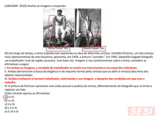 (UNICAMP- 2010) Analise as imagens e responda:
02) Ao longo do tempo, o tema trabalho tem aparecido na obra de diferentes artistas. Cândido Portinari, um dos artistas
mais representativos da arte brasileira, apresenta, em 1934, a pintura “Lavrador”. Em 1985, Sebastião Salgado fotografa
um trabalhador rural da região cacaueira. Com base nas imagens e nos conhecimentos sobre o tema, considere as
afirmativas a seguir:
I. Em ambas as imagens, a condição de trabalhador se revela nos instrumentos e no corpo dos indivíduos.
II. Ambas demonstram a busca da elegância e do requinte formal pelos artistas que se atêm à minúcia descritiva dos
objetos representados.
III. Ambas enaltecem o homem trabalhador, valorizando a sua imagem, a despeito das condições em que vive e
trabalha.
IV. A pintura de Portinari apresenta uma visão pessoal e poética do artista, diferentemente da fotografia que se limita a
registrar um fato.
Estão corretas apenas as afirmativas:
a) I e III.
b) I e IV.
c) II e IV.
d) I, II e III.
e) II, III e IV.
 