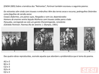 (ENEM 2005) Sobre a temática dos “Retirantes”, Portinari também escreveu o seguinte poema:
Os retirantes vêm vindo com trouxas e embrulhos Vêm das terras secas e escuras; pedregulhos Doloridos
como fagulhas de carvão aceso
Corpos disformes, uns panos sujos, Rasgados e sem cor, dependurados
Homens de enorme ventre bojudo Mulheres com trouxas caídas para o lado
Pançudas, carregando ao colo um garoto Choramingando, remelento
(Cândido Portinari. Poemas.Rio de Janeiro: J. Olympio, 1964.)
Das quatro obras reproduzidas, assinale aquelas que abordam a problemática que é tema do poema.
A)1 e 2
B)1 e 3
C)2 e 3
D)3 e 4
E)2 e 4
 