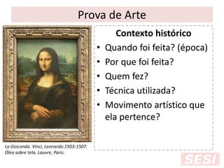 Prova de Arte
Contexto histórico
• Quando foi feita? (época)
• Por que foi feita?
• Quem fez?
• Técnica utilizada?
• Movimento artístico que
ela pertence?
La Gioconda. Vinci, Leonardo.1503-1507.
Óleo sobre tela. Louvre, Paris.
 