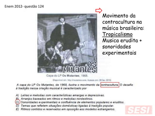 Enem 2012- questão 124
Movimento da
contracultura na
música brasileira:
Tropicalismo
Musica erudita +
sonoridades
experimentais
 
