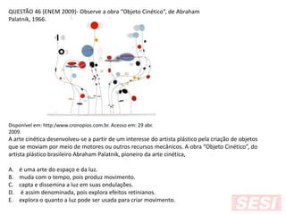 QUESTÃO 46 (ENEM 2009)- Observe a obra “Objeto Cinético”, de Abraham
Palatnik, 1966.
Disponível em: http:/www.cronopios.com.br. Acesso em: 29 abr.
2009.
A arte cinética desenvolveu-se a partir de um interesse do artista plástico pela criação de objetos
que se moviam por meio de motores ou outros recursos mecânicos. A obra “Objeto Cinético”, do
artista plástico brasileiro Abraham Palatnik, pioneiro da arte cinética,
A. é uma arte do espaço e da luz.
B. muda com o tempo, pois produz movimento.
C. capta e dissemina a luz em suas ondulações.
D. é assim denominada, pois explora efeitos retinianos.
E. explora o quanto a luz pode ser usada para criar movimento.
 