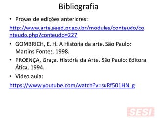 Bibliografia
• Provas de edições anteriores:
http://www.arte.seed.pr.gov.br/modules/conteudo/co
nteudo.php?conteudo=227
• GOMBRICH, E. H. A História da arte. São Paulo:
Martins Fontes, 1998.
• PROENÇA, Graça. História da Arte. São Paulo: Editora
Ática, 1994.
• Video aula:
https://www.youtube.com/watch?v=suRf501HN_g
 