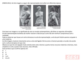 (ENEM-2011). As três imagens a seguir são representações da mulher em diferentes épocas.
Com base nas imagens e no significado da arte no mundo contemporâneo, são feitas as seguintes afirmações:
As três representações da beleza da mulher ilustram o fato de que a arte não tem nenhum compromisso com a
realidade.
Pode-se observar que houve um certo retrocesso na arte da representação: a arte da pré-história parece se igualar à
arte moderna.
As três imagens mostram claramente como a arte está ligada à forma como o homem percebe o mundo: de acordo
com a cultura da época em que vive.
Observa-se que há uma ligação muito estreita entre arte e técnica: quanto menos recursos materiais e técnicos, mais
simplória é a arte; quanto mais resursos, mais refinada.
Está correto o que se afirma apenas em:
A. I
B. II
C. III
D. I e II
E. III e IV
 