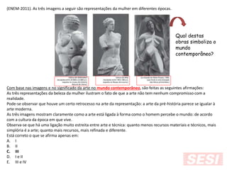 (ENEM-2011). As três imagens a seguir são representações da mulher em diferentes épocas.
Com base nas imagens e no significado da arte no mundo contemporâneo, são feitas as seguintes afirmações:
As três representações da beleza da mulher ilustram o fato de que a arte não tem nenhum compromisso com a
realidade.
Pode-se observar que houve um certo retrocesso na arte da representação: a arte da pré-história parece se igualar à
arte moderna.
As três imagens mostram claramente como a arte está ligada à forma como o homem percebe o mundo: de acordo
com a cultura da época em que vive.
Observa-se que há uma ligação muito estreita entre arte e técnica: quanto menos recursos materiais e técnicos, mais
simplória é a arte; quanto mais recursos, mais refinada e diferente.
Está correto o que se afirma apenas em:
A. I
B. II
C. III
D. I e II
E. III e IV
Qual destas
obras simboliza o
mundo
contemporâneo?
 
