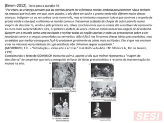 (Enem-2012). Texto para a questão 59
“Por vezes, as crianças pensam que as estrelas devem ter o formato estelar, embora naturalmente não o tenham.
As pessoas que insistem em que, num quadro, o céu deve ser azul e a grama verde não diferem muito dessas
crianças. Indignam-se ao ver outras cores numa tela, mas se tentarmos esquecer tudo o que ouvimos a respeito de
grama verde e céu azul, e olharmos o mundo como se tivéssemos acabado de chegar de outro planeta numa
viagem de descoberta, vendo-o pela primeira vez, talvez concluíssemos que as coisas são suscetíveis de apresentar
as cores mais surpreendentes. Ora, os pintores sentem, às vezes, como se estivessem nessa viagem de descoberta.
Querem ver o mundo como uma novidade e rejeitar todas as noções aceitas e todos os preconceitos sobre a cor
rosada da carne e as maças amareladas ou vermelhas. Não é fácil nos livrarmos dessas ideias preconcebidas, mas
os artistas que melhor conseguem fazê-lo produzem geralmente as obras mais excitantes. Eles é que nos ensinam
a ver na natureza novas belezas de cuja existência não tínhamos sequer suspeitado.”
(GROMBRICH, E.H. – “Introdução – sobre arte e artistas.” In A História da Arte. LTC Editora S.A., Rio de Janeiro,
1999)
Considerando o texto de GOMBRICH transcrito acima, aponte a tela que melhor representa a “viagem de
descoberta” de um pintor que teria conseguido se livrar de ideias preconcebidas a respeito da representação do
mundo na arte.
 