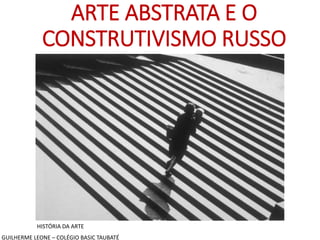 ARTE ABSTRATA E O
CONSTRUTIVISMO RUSSO
HISTÓRIA DA ARTE
GUILHERME LEONE – COLÉGIO BASIC TAUBATÉ
 