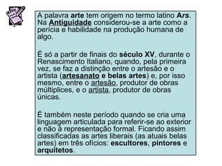 A palavra arte tem origem no termo latino Ars.
Na Antiguidade considerou-se a arte como a
perícia e habilidade na produção humana de
algo.
É só a partir de finais do século XV, durante o
Renascimento Italiano, quando, pela primeira
vez, se faz a distinção entre o artesão e o
artista (artesanato e belas artes) e, por isso
mesmo, entre o artesão, produtor de obras
múltiplices, e o artista, produtor de obras
únicas.
É também neste período quando se cria uma
linguagem articulada para referir-se ao exterior
e não à representação formal. Ficando assim
classificadas as artes liberais (as atuais belas
artes) em três ofícios: escultores, pintores e
arquitetos.
 