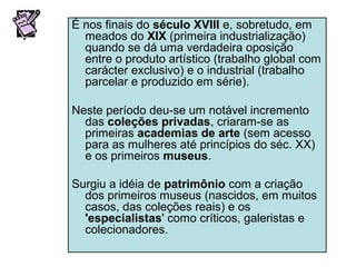 É nos finais do século XVIII e, sobretudo, em
meados do XIX (primeira industrialização)
quando se dá uma verdadeira oposição
entre o produto artístico (trabalho global com
carácter exclusivo) e o industrial (trabalho
parcelar e produzido em série).
Neste período deu-se um notável incremento
das coleções privadas, criaram-se as
primeiras academias de arte (sem acesso
para as mulheres até princípios do séc. XX)
e os primeiros museus.
Surgiu a idéia de patrimônio com a criação
dos primeiros museus (nascidos, em muitos
casos, das coleções reais) e os
'especialistas' como críticos, galeristas e
colecionadores.
 