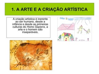 1. A ARTE E A CRIAÇÃO ARTÍSTICA
A criação artística é inerente
ao ser humano, desde a
infância e desde as primeiras
culturas do Homo Sapiens, a
arte e o homem são
inseparáveis.
 