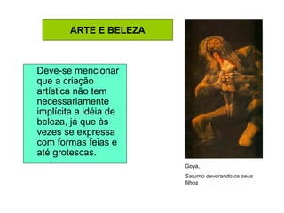 ARTE E BELEZA
Deve-se mencionar
que a criação
artística não tem
necessariamente
implícita a idéia de
beleza, já que às
vezes se expressa
com formas feias e
até grotescas.
Goya,
Saturno devorando os seus
filhos
 