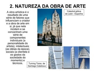 2. NATUREZA DA OBRA DE ARTE
A obra artística é o
resultado de uma
série de fatores que
influenciam o criador
e a obra de arte em
si, já que nela
incidem e se
concentram uma
série de
componentes
individuais (a
personalidade do
artista), intelectuais
(as idéias da época),
sociais (a clientela e
os gostos da
sociedade do
momento) e
técnicos.
Catedral gótica
de León - Espanha
Turning Torso, de
Santiago Calatrava
 