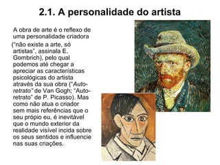 2.1. A personalidade do artista
A obra de arte é o reflexo de
uma personalidade criadora
(“não existe a arte, só
artistas”, assinala E.
Gombrich), pelo qual
podemos até chegar a
apreciar as características
psicológicas do artista
através da sua obra (“Auto-
retrato” de Van Gogh; “Auto-
retrato” de P. Picasso). Mas
como não atua o criador
sem mais referências que o
seu própio eu, é inevitável
que o mundo exterior da
realidade visível incida sobre
os seus sentidos e influencie
nas suas criações.
 