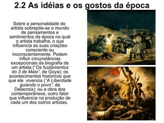2.2 As idéias e os gostos da época
Sobre a personalidade do
artista sobrepõe-se o mundo
de pensamentos e
sentimentos da época na qual
o artista trabalha, o que
influencia as suas criações
consciente ou
inconscientemente. Podem
influir circunstâncias
excepcionais da biografia de
um artista (“Os fusilamentos
do 3 de Maio”, de Goya); os
acontecimentos históricos que
que ele vivencia (“A Liberdade
guiando o povo”, de
Delacroix); ou a obra dos
contemporâneos, outro fator
que influencia na produção de
cada um dos outros artistas.
 
