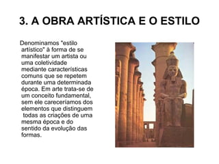 3. A OBRA ARTÍSTICA E O ESTILO
Denominamos "estilo
artístico" à forma de se
manifestar um artista ou
uma coletividade
mediante características
comuns que se repetem
durante uma determinada
época. Em arte trata-se de
um conceito fundamental,
sem ele careceríamos dos
elementos que distinguem
todas as criações de uma
mesma época e do
sentido da evolução das
formas.
 