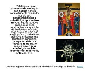 Relativamente ao
processo de evolução
dos estilos e mais
concretamente referindo-
nos ao seu
desaparecimento e
substituição por outros
novos, alguns teóricos
baseiam as suas
explicações na aparição
de inovações técnicas,
mas esta é só uma das
explicações possíveis ou
aplicável unicamente a
momentos concretos,
porque também as
mudanças de estilo
podem dever-se a
mudanças sociais,
ideológicas, religiosas,
políticas, etc.
Vejamos algumas obras sobre um único tema ao longo da História
 