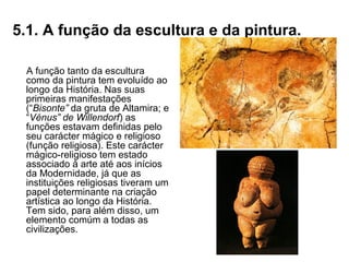 5.1. A função da escultura e da pintura.
A função tanto da escultura
como da pintura tem evoluído ao
longo da História. Nas suas
primeiras manifestações
(“Bisonte” da gruta de Altamira; e
“Vénus” de Willendorf) as
funções estavam definidas pelo
seu carácter mágico e religioso
(função religiosa). Este carácter
mágico-religioso tem estado
associado à arte até aos inícios
da Modernidade, já que as
instituições religiosas tiveram um
papel determinante na criação
artística ao longo da História.
Tem sido, para além disso, um
elemento comúm a todas as
civilizações.
 