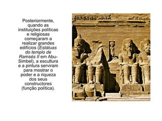Posteriormente,
quando as
instituições políticas
e religiosas
começaram a
realizar grandes
edifícios (Estátuas
do templo de
Ramsés II em Abu-
Simbel), a escultura
e a pintura serviram
para mostrar o
poder e a riqueza
dos seus
constructores
(função política).
 