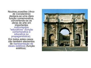 Noutras ocasiões (Arco
de Constantino)
destaca-se uma clara
função comemorativa,
convertendo-se as
obras de arte em
importantes
instrumentos
"educativos" (função
comemorativa e
educativa ou
propagandística).
Em todos estes casos
são também elementos
de representação de
ideais estéticos (função
estética).
 