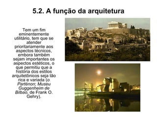 5.2. A função da arquitetura
Tem um fim
eminentemente
utilitário, tem que se
atender
prioritariamente aos
aspectos técnicos,
embora também
sejam importantes os
aspectos estéticos, o
que permitiu que a
história dos estilos
arquitetônicos seja tão
rica e variada (o
Parténon; Museu
Guggenheim de
Bilbao, de Frank O.
Gehry).
 