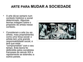 ARTE PARA MUDAR A SOCIEDADE
• A arte dá-se sempre num
contexto histórico e social
determinado. Algumas
teorias indagam sobre o
propósito do artista nesse
contexto.
• Consideram a arte (ou ao
artista, mais propriamente)
como uma força social: o
artista tem uma grande
responsabilidade social, e
terá que estar
"comprometido" com o seu
tempo. Esta teoria foi
defendida pelos socialistas
franceses do século XIX e
rapidamente se estendeu a
outros países.
 