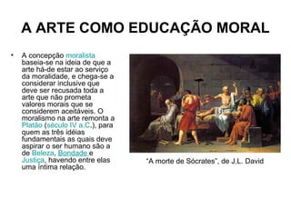 A ARTE COMO EDUCAÇÃO MORAL
• A concepção moralista
baseia-se na ideia de que a
arte há-de estar ao serviço
da moralidade, e chega-se a
considerar inclusive que
deve ser recusada toda a
arte que não prometa
valores morais que se
considerem aceitáveis. O
moralismo na arte remonta a
Platão (século IV a.C.), para
quem as três idéias
fundamentais as quais deve
aspirar o ser humano são a
de Beleza, Bondade e
Justiça, havendo entre elas
uma íntima relação.
“A morte de Sócrates”, de J.L. David
 