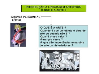 INTRODUÇÃO À LINGUAGEM ARTÍSTICA:
O QUE É A ARTE ?
•O QUE É A ARTE ?
•Quando é que um objeto é obra de
arte ou quando não é ?
•Qual é o seu valor ?
•Para que serve ?
•A que dão importância numa obra
de arte os historiadores ?
Algumas PERGUNTAS
prévias
 