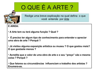 O QUE É A ARTE ?
Redige uma breve explicação na qual defina o que
você entende por Arte
E AINDA:
• A Arte tem ou terá alguma função ? Qual ?
• É preciso ter algum tipo de conhecimento para entender e apreciar
uma obra de arte ? Porquê ?
• Já visitou alguma exposição artística ou museu ? O que gostou mais?
O que gostaste menos ?
• Acredita que o valor de uma obra de arte e o seu “preço” são a mesma
coisa ? Porquê ?
• Que fatores ou circunstâncias influenciam o trabalho dos artistas ?
Enumera-as.
 