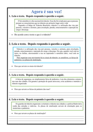 Agora é sua vez!
1. Leia o texto. Depois responda à questão a seguir.
 De acordo com o texto o que é o trânsito?
____________________________________________________________________
____________________________________________________________________
2. Leia o texto. Depois responda à questão a seguir.
 Para que servem os sinais de trânsito?
____________________________________________________________________
____________________________________________________________________
3. Leia o texto. Depois responda à questão a seguir.
 Para que servem as faixas de pedestre das ruas?
____________________________________________________________________
____________________________________________________________________
___________________________________________________________________________
4. Leia o texto. Depois responda à questão a seguir.
 Para que servem as placas de sinalização?
________________________________________________________________________________
________________________________________________________________________________
________________________________________________________________________________
25 de setembro é o dia nacional do trânsito. Esse dia foi criado para que as pessoas
possam se conscientizar que no trânsito em primeiro lugar está a vida
Segundo o Código de Trânsito Brasileiro, trânsito é a utilização das vias por
pessoas, veículos e animais, para circulação, parada, estacionamento e operação de
carga e descarga.
Trânsito é a utilização das vias por pessoas, veículos e animais, para circulação,
parada, estacionamento e operação de carga e descarga. Ou seja, quando você está no
carro, no ônibus, atravessando a rua ou esperando o semáforo abrir, você está no
trânsito.
Para organizar esse movimento há os sinais de trânsito: os semáforos, as faixas de
pedestres e as placas de sinalização.
A faixa de segurança, ou simplesmente faixa de pedestres, é um dos elementos comuns
nas ruas das cidades. Ela garante a proteção de quem atravessa, evita acidentes e mantém o
trânsito organizado.
Os guardas de trânsito organizam e orientam o trânsito nas cidades e a polícia Rodoviária
cuida das estradas e rodovias. As placas de sinalização servem de orientação para os
motoristas e pedestres.
 