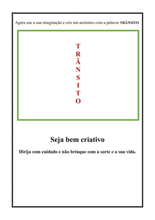 Agora use a sua imaginação e crie um acróstico com a palavra TRÂNSITO.
Seja bem criativo
Dirija com cuidado e não brinque com a sorte e a sua vida.
T
R
Â
N
S
I
T
O
 