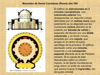 Mausoleo de Santa Constanza (Roma) año 350
El edificio se estructuraba en 3
círculos concéntricos: una
columnata exterior hoy
desaparecida; un segundo círculo,
delimitado por un macizo muro cuyo
paramento se ve aligerado por los
numerosos nichos abiertos en él,
cubierto por bóveda de cañón y
separado del tercero por una doble
columnata; y un tercer círculo,
presidido por una cúpula, que
acogía en el centro el lujoso
sarcófago de la princesa. El edificio,
planteado como una rotonda,
responde a una concepción
espacial diferente de la del Panteón
romano. Si la cúpula de éste
descansaba sobre un cilindro
macizo, la de Santa Constanza se
erige sobre un anillo de columnas
que parece buscar la ingravidez, tan
del gusto oriental.
 