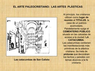EL ARTE PALEOCRISTIANO: LAS ARTES PLÁSTICAS
Las catacumbas de San Calixto
Al principio, los cristianos
utilizan como lugar de
reunión el TITULUS, la
casa de un patricio
acomodado.
Paralelamente surge el
CEMENTERIO PÚBLICO
situado en las calzadas de
acceso a la ciudad: LA
CATACUMBA.
Las catacumbas contienen
las manifestaciones más
primitivas de la plástica
cristiana. Se trata de
pinturas que decoraban
los techos y paredes con
temas alusivos a la fe
cristiana.
 