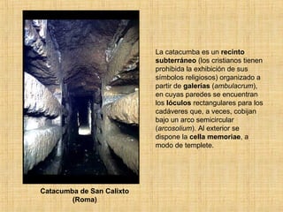 Catacumba de San Calixto
(Roma)
La catacumba es un recinto
subterráneo (los cristianos tienen
prohibida la exhibición de sus
símbolos religiosos) organizado a
partir de galerías (ambulacrum),
en cuyas paredes se encuentran
los lóculos rectangulares para los
cadáveres que, a veces, cobijan
bajo un arco semicircular
(arcosolium). Al exterior se
dispone la cella memoriae, a
modo de templete.
 
