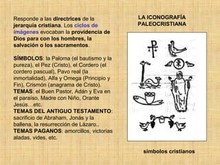 LA ICONOGRAFÍA
PALEOCRISTIANA
Responde a las directrices de la
jerarquía cristiana. Los ciclos de
imágenes evocaban la providencia de
Dios para con los hombres, la
salvación o los sacramentos.
SÍMBOLOS: la Paloma (el bautismo y la
pureza), el Pez (Cristo), el Cordero (el
cordero pascual), Pavo real (la
inmortalidad), Alfa y Omega (Principio y
Fin), Crismón (anagrama de Cristo).
TEMAS: el Buen Pastor, Adán y Eva en
el paraíso, Madre con Niño, Orante
Jesús…etc.
TEMAS DEL ANTIGUO TESTAMENTO:
sacrificio de Abraham, Jonás y la
ballena, la resurrección de Lázaro..
TEMAS PAGANOS: amorcillos, victorias
aladas, vides, etc.
símbolos cristianos
 