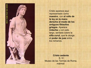 Cristo sedente
S. IV
Museo de las Termas de Roma.
mármol
Cristo aparece aquí
representado como
maestro, con el rollo de
la ley en la mano
derecha al modo de los
antiguos filósofos
griegos. Aparece
imberbe y con pelo
largo, sentado sobre la
silla curul, que le otorga
el poder de juez entre
los romanos.
 
