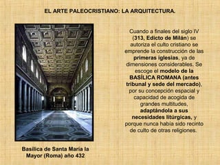 EL ARTE PALEOCRISTIANO: LA ARQUITECTURA.
Cuando a finales del siglo IV
(313, Edicto de Milán) se
autoriza el culto cristiano se
emprende la construcción de las
primeras iglesias, ya de
dimensiones considerables. Se
escoge el modelo de la
BASÍLICA ROMANA (antes
tribunal y sede del mercado),
por su concepción espacial y
capacidad de acogida de
grandes multitudes,
adaptándola a sus
necesidades litúrgicas, y
porque nunca había sido recinto
de culto de otras religiones.
Basílica de Santa María la
Mayor (Roma) año 432
 