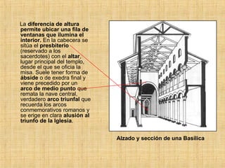 La diferencia de altura
permite ubicar una fila de
ventanas que ilumina el
interior. En la cabecera se
sitúa el presbiterio
(reservado a los
sacerdotes) con el altar,
lugar principal del templo,
desde el que se oficia la
misa. Suele tener forma de
ábside o de exedra final y
viene precedido por un
arco de medio punto que
remata la nave central,
verdadero arco triunfal que
recuerda los arcos
conmemorativos romanos y
se erige en clara alusión al
triunfo de la Iglesia.
Alzado y sección de una Basílica
 