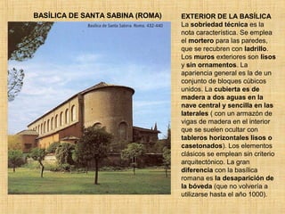 BASÍLICA DE SANTA SABINA (ROMA) EXTERIOR DE LA BASÍLICA
La sobriedad técnica es la
nota característica. Se emplea
el mortero para las paredes,
que se recubren con ladrillo.
Los muros exteriores son lisos
y sin ornamentos. La
apariencia general es la de un
conjunto de bloques cúbicos
unidos. La cubierta es de
madera a dos aguas en la
nave central y sencilla en las
laterales ( con un armazón de
vigas de madera en el interior
que se suelen ocultar con
tableros horizontales lisos o
casetonados). Los elementos
clásicos se emplean sin criterio
arquitectónico. La gran
diferencia con la basílica
romana es la desaparición de
la bóveda (que no volvería a
utilizarse hasta el año 1000).
 