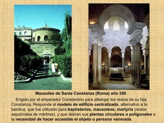Mausoleo de Santa Constanza (Roma) año 350 Erigido por el emperador Constantino para albergar los restos de su hija Constanza. Responde al  modelo de edificio centralizado , alternativo a la basílica, que fue utilizado para  baptisterios, mausoleos, martyria  (restos sepulcrales de mártires), y que debían sus  plantas circulares o poligonales  a la  necesidad de hacer accesible el objeto o persona venerada . 