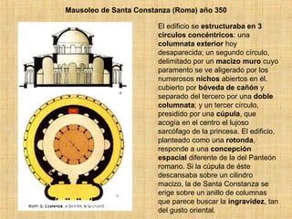 Mausoleo de Santa Constanza (Roma) año 350 El edificio se  estructuraba en 3 círculos   concéntricos : una  columnata exterior  hoy desaparecida; un segundo círculo, delimitado por un  macizo muro  cuyo paramento se ve aligerado por los numerosos  nichos  abiertos en él, cubierto por  bóveda de cañón  y separado del tercero por una  doble columnata ; y un tercer círculo, presidido por una  cúpula , que acogía en el centro el lujoso sarcófago de la princesa. El edificio, planteado como una  rotonda , responde a una  concepción espacial  diferente de la del Panteón romano. Si la cúpula de éste descansaba sobre un cilindro macizo, la de Santa Constanza se erige sobre un anillo de columnas que parece buscar la  ingravidez , tan del gusto oriental.  