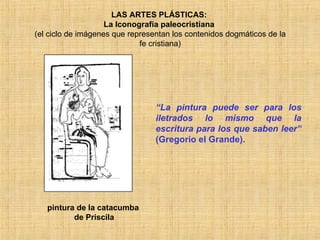 LAS ARTES PLÁSTICAS:  La Iconografía paleocristiana  (el ciclo de imágenes que representan los contenidos dogmáticos de la fe cristiana) pintura de la catacumba  de Priscila “ La pintura puede ser para los iletrados lo mismo que la escritura para los que saben leer”  (Gregorio el Grande). 