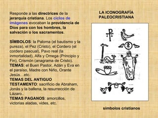 LA ICONOGRAFÍA PALEOCRISTIANA Responde a las  directrices  de la  jerarquía   cristiana . Los  ciclos de imágenes  evocaban la  providencia de Dios para con los hombres, la salvación o los sacramentos . SÍMBOLOS : la Paloma (el bautismo y la pureza), el Pez (Cristo), el Cordero (el cordero pascual), Pavo real (la inmortalidad), Alfa y Omega (Principio y Fin), Crismón (anagrama de Cristo). TEMAS : el Buen Pastor, Adán y Eva en el paraíso, Madre con Niño, Orante Jesús…etc. TEMAS DEL ANTIGUO TESTAMENTO : sacrificio de Abraham, Jonás y la ballena, la resurrección de Lázaro.. TEMAS PAGANOS : amorcillos, victorias aladas, vides, etc. símbolos cristianos 