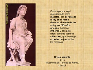 Cristo sedente  S. IV Museo de las Termas de Roma. mármol  Cristo aparece aquí representado como  maestro , con  el rollo de la ley en la mano derecha al modo de los antiguos filósofos griegos . Aparece  imberbe  y con pelo largo, sentado sobre la  silla curul , que le otorga el  poder de juez  entre los romanos. 