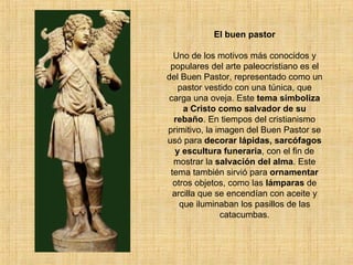 El buen pastor Uno de los motivos más conocidos y populares del arte paleocristiano es el del Buen Pastor, representado como un pastor vestido con una túnica, que carga una oveja. Este  tema simboliza a Cristo como salvador de su rebaño . En tiempos del cristianismo primitivo, la imagen del Buen Pastor se usó para  decorar lápidas, sarcófagos y escultura funeraria , con el fin de mostrar la  salvación del alma . Este tema también sirvió para  ornamentar  otros objetos, como las  lámparas  de arcilla que se encendían con aceite y que iluminaban los pasillos de las catacumbas. 