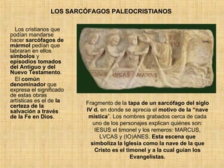 LOS SARCÓFAGOS PALEOCRISTIANOS  Los cristianos que podían mandarse hacer  sarcófagos de mármol  pedían que labraran en ellos  símbolos  y  episodios tomados del Antiguo y del Nuevo Testamento .  El  común denominador  que expresa el significado de estas obras artísticas es el de  la certeza de la salvación a través de la Fe en Dios .  Fragmento de la  tapa de un sarcófago del siglo IV d.  en donde se aprecia el  motivo de la “nave mística ”. Los nombres grabados cerca de cada uno de los personajes explican quiénes son: IESUS el timonel y los remeros: MARCUS, LVCAS y (IO)ANES.  Esta escena que simboliza la Iglesia como la nave de la que Cristo es el timonel y a la cual guían los Evangelistas. 