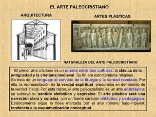 EL ARTE PALEOCRISTIANO ARQUITECTURA ARTES PLÁSTICAS El primer arte cristiano es un  puente entre dos culturas : la  clásica de la antigüedad y la cristiana medieval . Su fin era estrictamente religioso. Se trata de un  lenguaje   al servicio de la liturgia y la verdad revelada . Por ello, la representación de  la verdad espiritual   predomina en detrimento de la verdad  física. Por esta razón, el arte paleocristiano es un arte  anticlásico : se subraya su  sentido simbólico  y  expresivo . El  arte plástico será una narración clara y concisa , con un fuerte carácter  didáctico y pedagógico . Estéticamente sigue la línea marcada por el arte romano bajo-imperial:  tendencia a la esquematización conceptual . NATURALEZA DEL ARTE PALEOCRISTIANO 