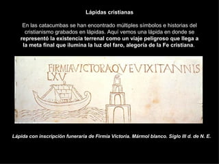 Lápidas cristianas En las catacumbas se han encontrado múltiples símbolos e historias del cristianismo grabados en lápidas. Aquí vemos una lápida en donde se  representó la existencia terrenal como un viaje peligroso que llega a la meta final que ilumina la luz del faro, alegoría de la Fe cristiana .  Lápida con inscripción funeraria de Firmia Victoria. Mármol blanco. Siglo III d. de N. E. 