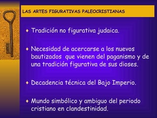 LAS ARTES FIGURATIVAS PALEOCRISTIANAS Tradición no figurativa judaica. Necesidad de acercarse a los nuevos bautizados  que vienen del paganismo y de una tradición figurativa de sus dioses. Decadencia técnica del Bajo Imperio. Mundo simbólico y ambiguo del periodo cristiano en clandestinidad. 