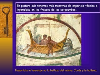 En pintura aún tenemos más muestras de impericia técnica e ingenuidad en los frescos de las catacumbas. Importaba el mensaje no la belleza del mismo. Jonás y la ballena. 